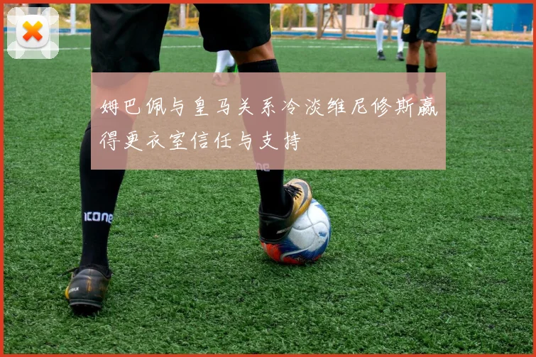 姆巴佩与皇马关系冷淡维尼修斯赢得更衣室信任与支持