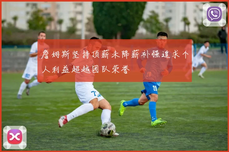 詹姆斯坚持顶薪未降薪补强追求个人利益超越团队荣誉