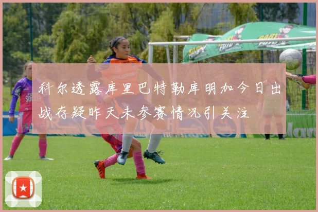 科尔透露库里巴特勒库明加今日出战存疑昨天未参赛情况引关注