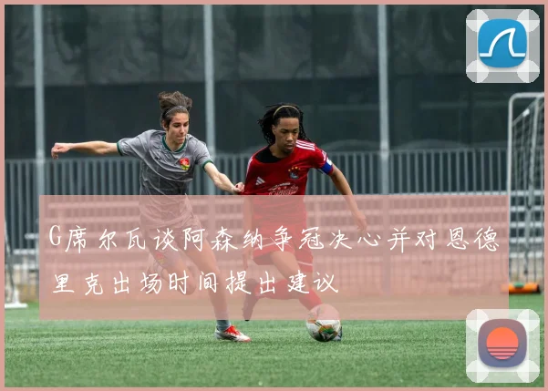 G席尔瓦谈阿森纳争冠决心并对恩德里克出场时间提出建议