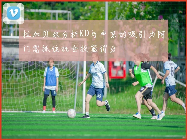 拉加贝尔分析KD与申京的吸引力阿门需抓住机会投篮得分