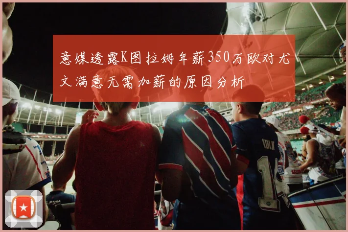 意媒透露K图拉姆年薪350万欧对尤文满意无需加薪的原因分析