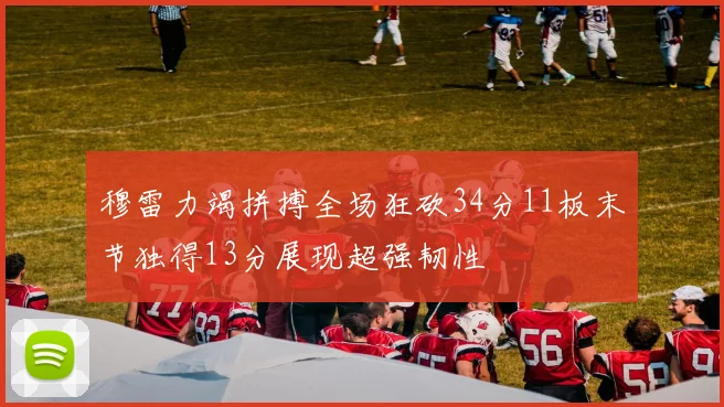 穆雷力竭拼搏全场狂砍34分11板末节独得13分展现超强韧性