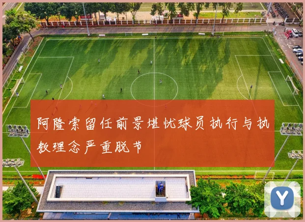 阿隆索留任前景堪忧球员执行与执教理念严重脱节