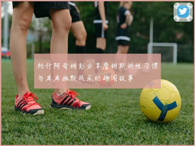 约什阿奇姆彭分享詹姆斯训练习惯与库库幽默风采的趣闻故事