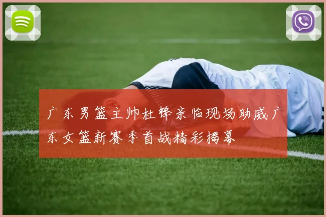 广东男篮主帅杜锋亲临现场助威广东女篮新赛季首战精彩揭幕