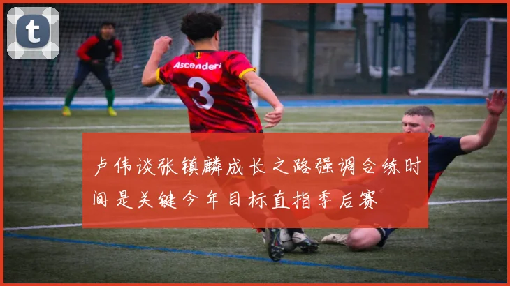 卢伟谈张镇麟成长之路强调合练时间是关键今年目标直指季后赛