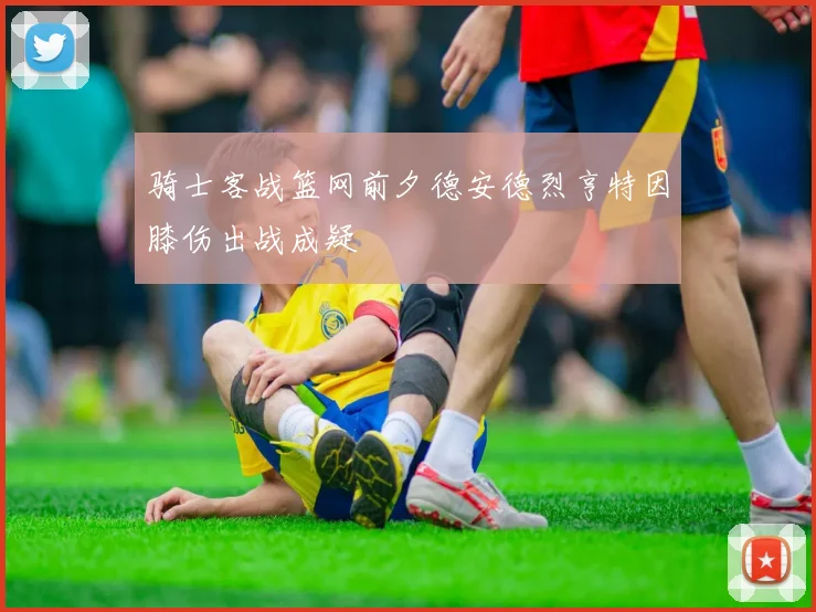 骑士客战篮网前夕德安德烈亨特因膝伤出战成疑