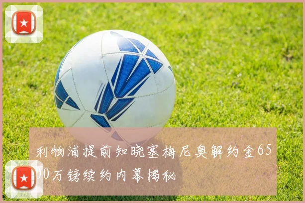 利物浦提前知晓塞梅尼奥解约金6500万镑续约内幕揭秘