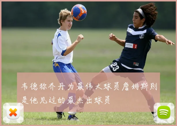 韦德称乔丹为最伟大球员詹姆斯则是他见过的最杰出球员
