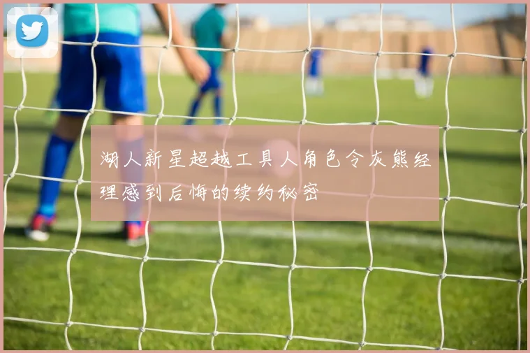 湖人新星超越工具人角色令灰熊经理感到后悔的续约秘密