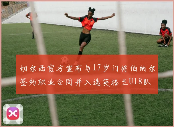 切尔西官方宣布与17岁门将伯纳尔签约职业合同并入选英格兰U18队