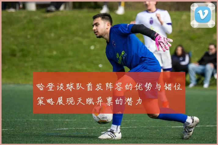哈登谈球队首发阵容的优势与错位策略展现天赋异禀的潜力