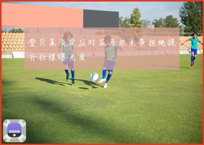 登贝莱淡定应对亚马尔竞争拒绝提升社媒曝光度
