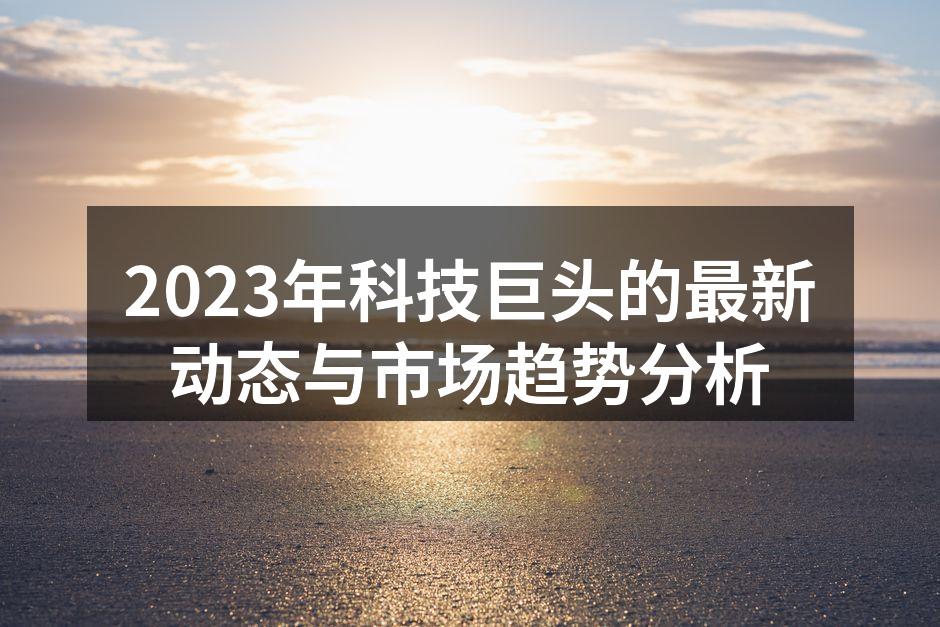 2023年科技巨头的最新动态与市场趋势分析